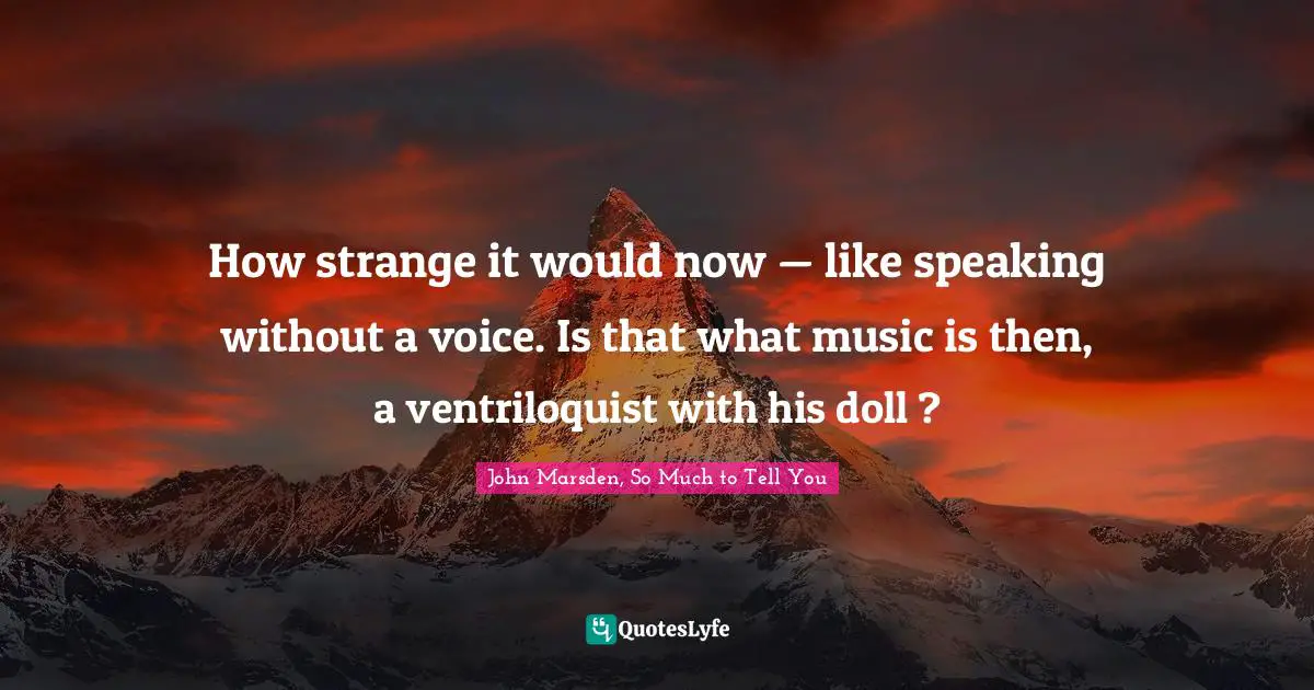 How strange it would now — like speaking without a voice. Is that what music is then, a ventriloquist with his doll ?