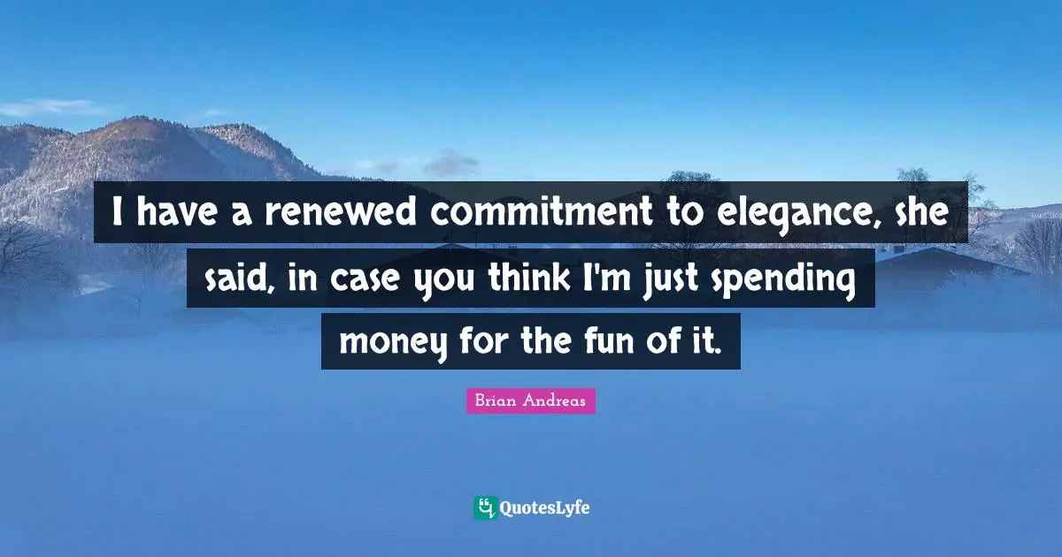 I have a renewed commitment to elegance, she said, in case you think I'm just spending money for the fun of it.