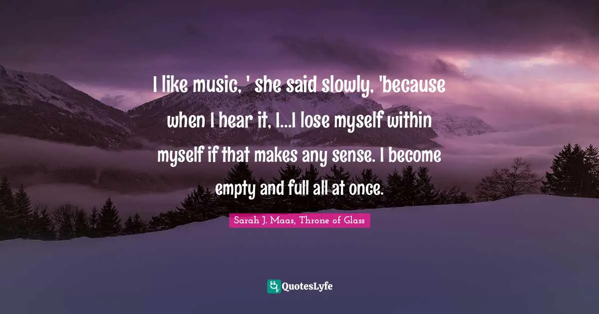 I like music, ' she said slowly, 'because when I hear it, I...I lose myself within myself if that makes any sense. I become empty and full all at once.