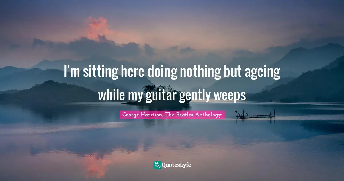 I'm sitting here doing nothing but ageing while my guitar gently weeps