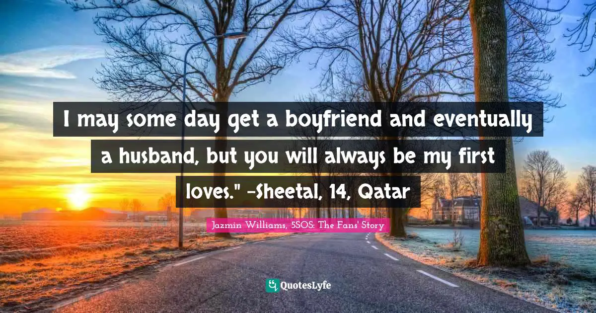 I may some day get a boyfriend and eventually a husband, but you will always be my first loves." -Sheetal, 14, Qatar