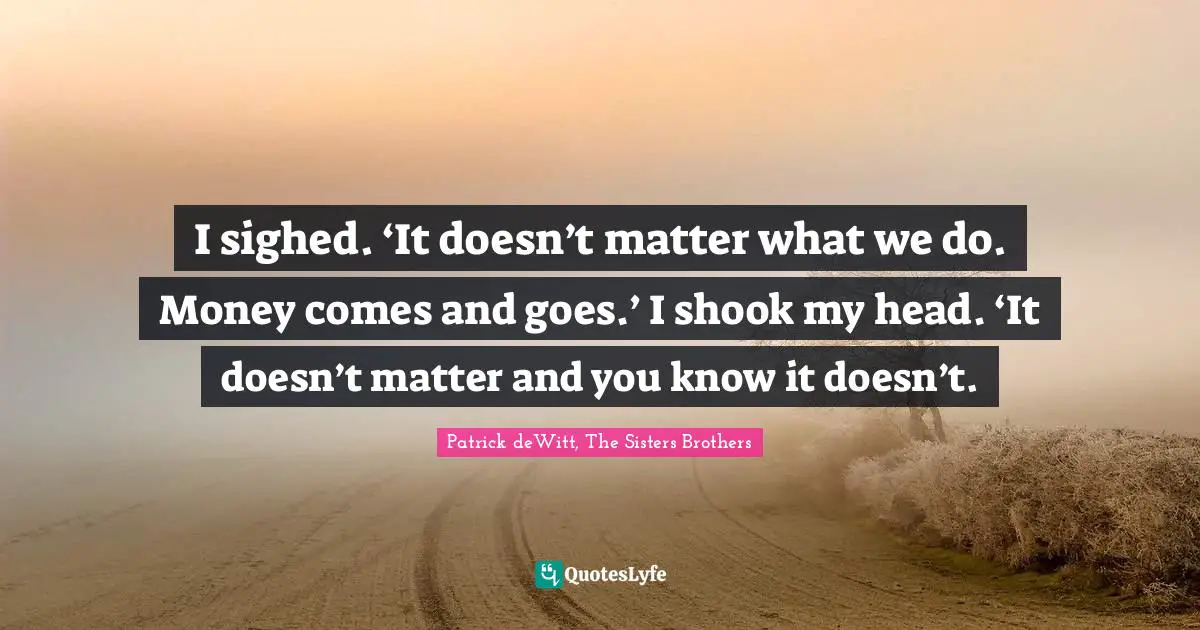 I sighed. ‘It doesn’t matter what we do. Money comes and goes.’ I shook my head. ‘It doesn’t matter and you know it doesn’t.