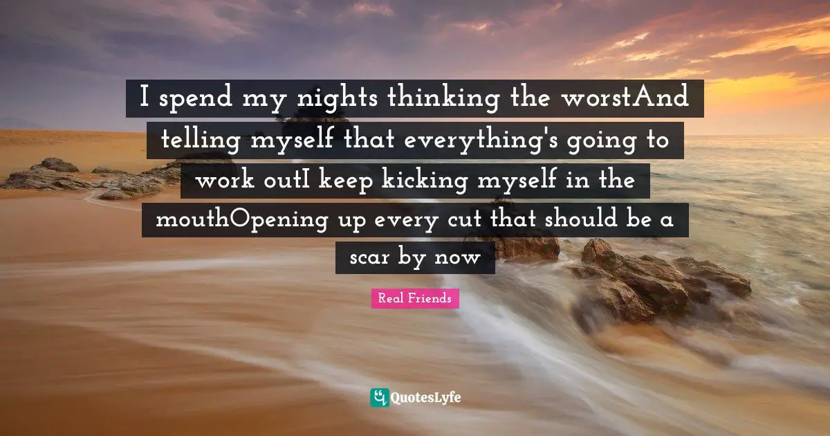 I spend my nights thinking the worstAnd telling myself that everything's going to work outI keep kicking myself in the mouthOpening up every cut that should be a scar by now