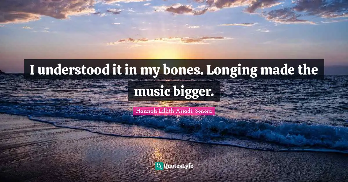 I understood it in my bones. Longing made the music bigger.