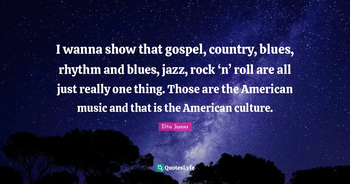 I wanna show that gospel, country, blues, rhythm and blues, jazz, rock ‘n’ roll are all just really one thing. Those are the American music and that is the American culture.