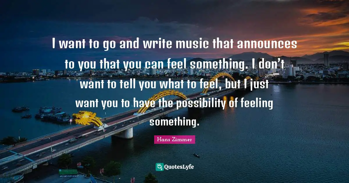 I want to go and write music that announces to you that you can feel something. I don’t want to tell you what to feel, but I just want you to have the possibility of feeling something.