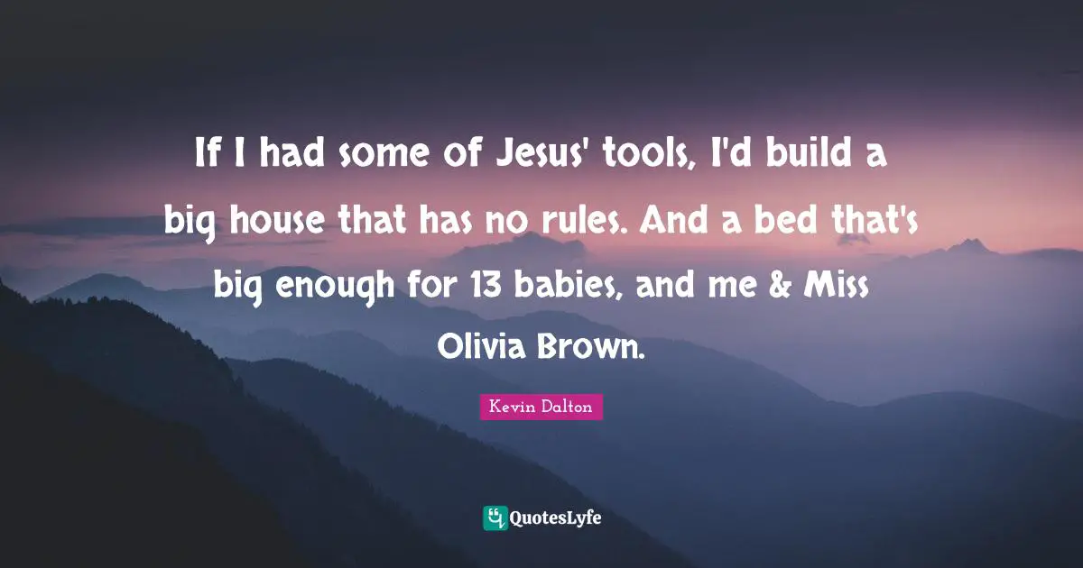 If I had some of Jesus' tools, I'd build a big house that has no rules. And a bed that's big enough for 13 babies, and me & Miss Olivia Brown.