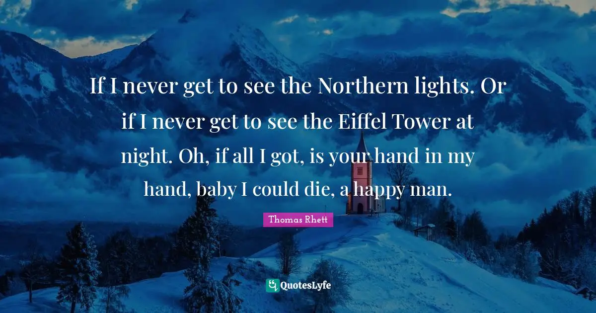 If I never get to see the Northern lights. Or if I never get to see the Eiffel Tower at night. Oh, if all I got, is your hand in my hand, baby I could die, a happy man.