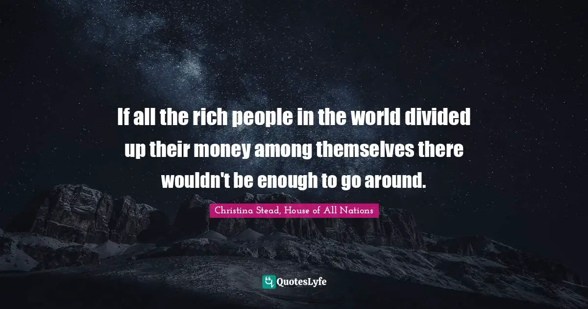 If all the rich people in the world divided up their money among themselves there wouldn't be enough to go around.