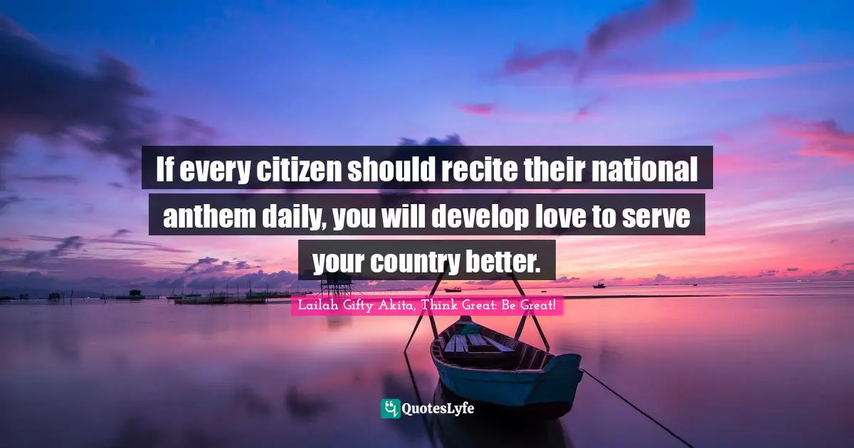 Lailah Gifty Akita, Think Great: Be Great! Quotes: If every citizen should recite their national anthem daily, you will develop love to serve your country better.