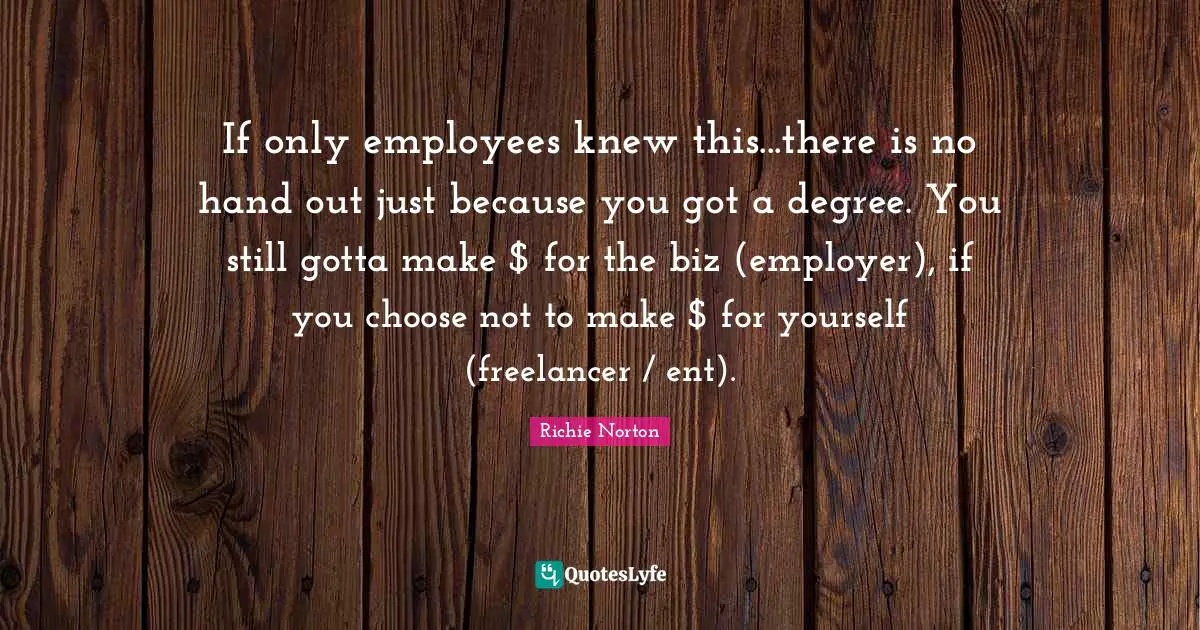 Richie Norton Quotes: "If only employees knew this...there is no hand out just because you got a degree. You still gotta make $ for the biz (employer), if you choose not to make $ for yourself (freelancer / ent)."
