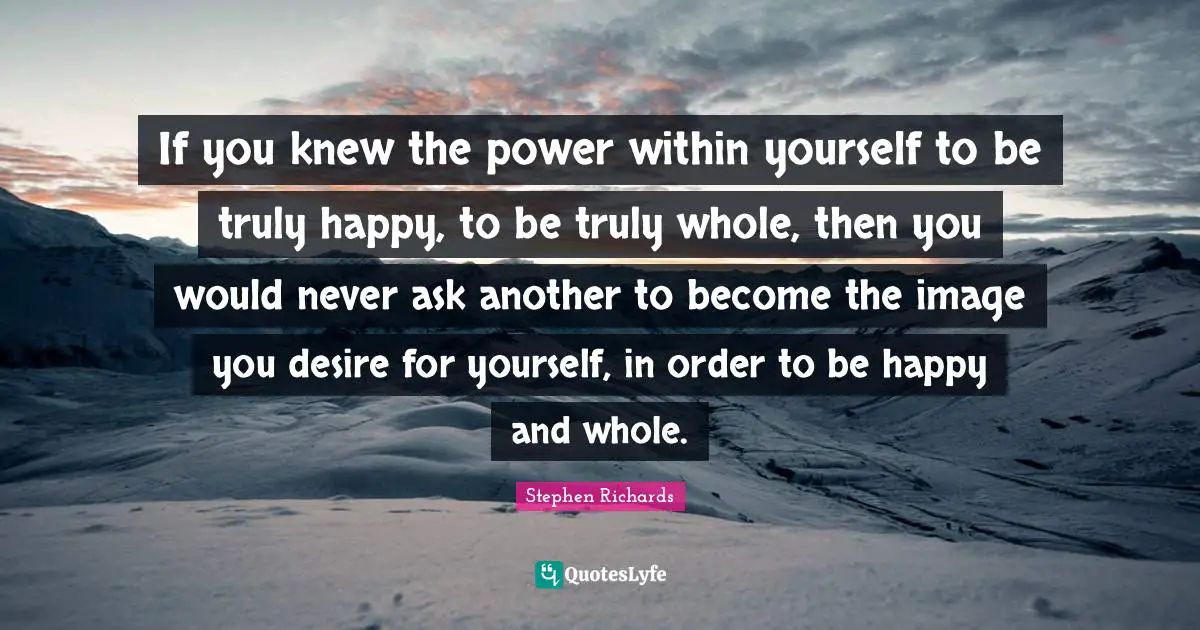 If you knew the power within yourself to be truly happy, to be truly whole, then you would never ask another to become the image you desire for yourself, in order to be happy and whole.