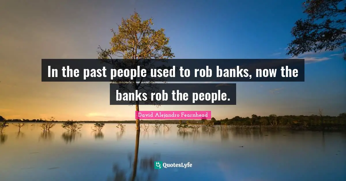 In the past people used to rob banks, now the banks rob the people.