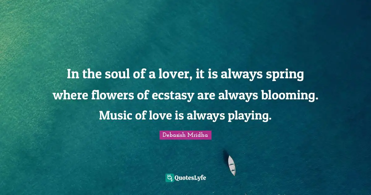 In the soul of a lover, it is always spring where flowers of ecstasy are always blooming. Music of love is always playing.