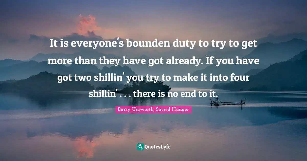 It is everyone's bounden duty to try to get more than they have got already. If you have got two shillin' you try to make it into four shillin' . . . there is no end to it.
