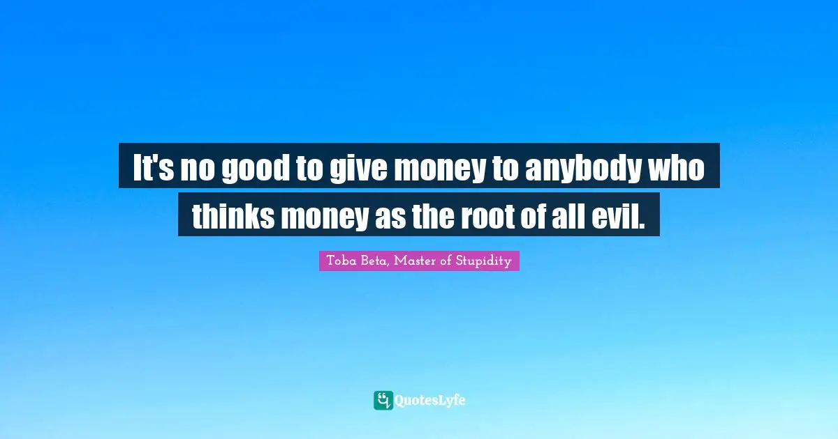 It's no good to give money to anybody who thinks money as the root of all evil.
