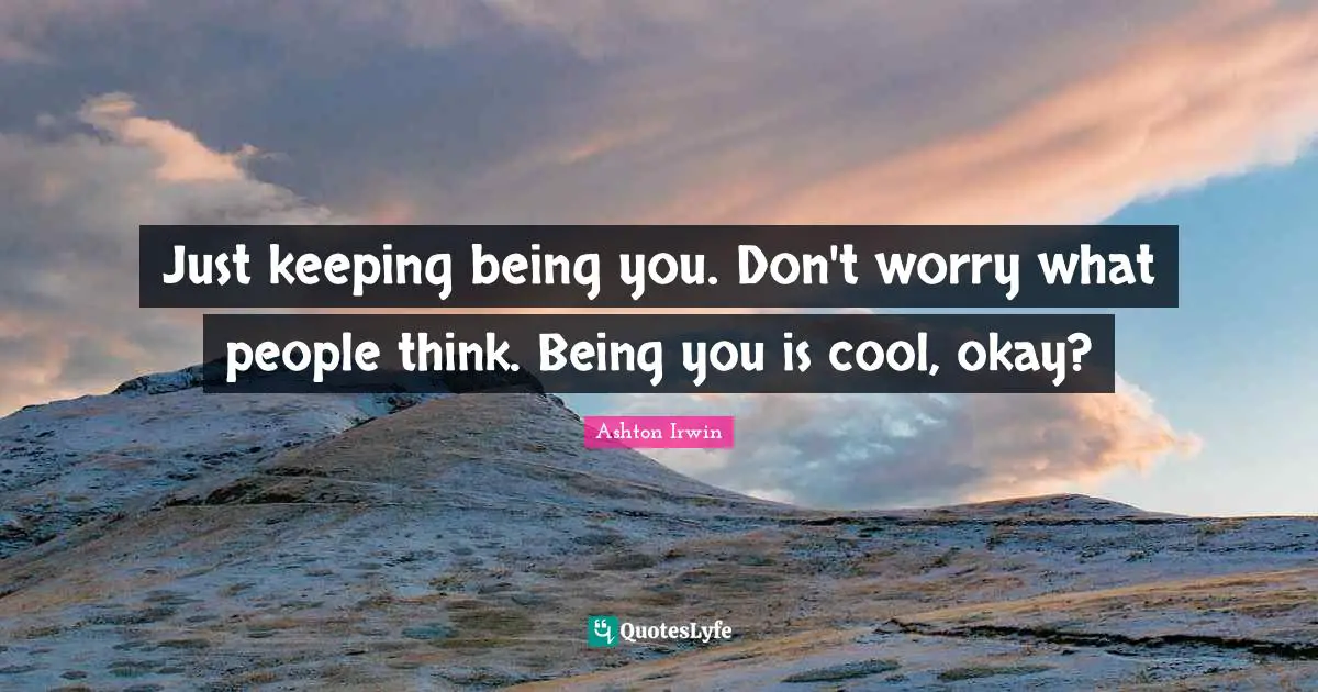 Just keeping being you. Don't worry what people think. Being you is cool, okay?