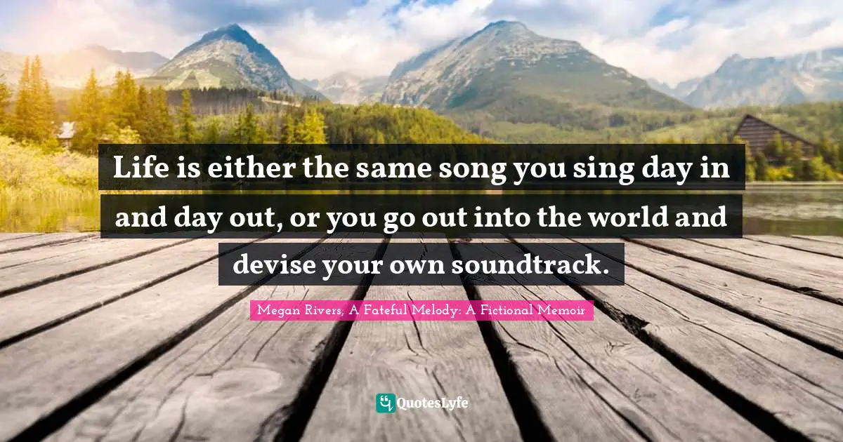 Life is either the same song you sing day in and day out, or you go out into the world and devise your own soundtrack.