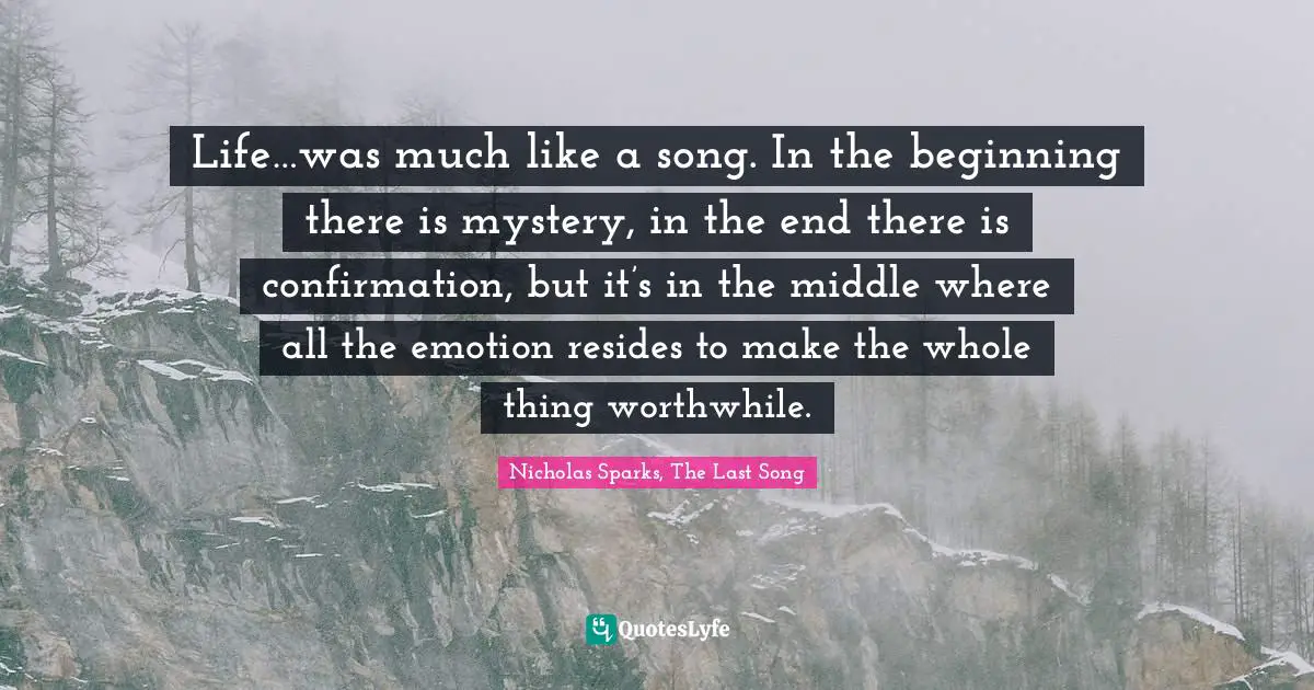 Life…was much like a song. In the beginning there is mystery, in the end there is confirmation, but it’s in the middle where all the emotion resides to make the whole thing worthwhile.
