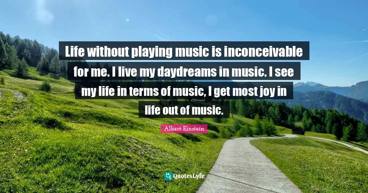 Life without playing music is inconceivable for me. I live my daydreams in music. I see my life in terms of music, I get most joy in life out of music.