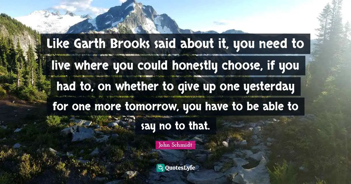Like Garth Brooks said about it, you need to live where you could honestly choose, if you had to, on whether to give up one yesterday for one more tomorrow, you have to be able to say no to that.