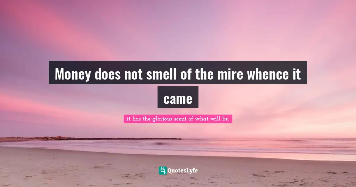 Money does not smell of the mire whence it came