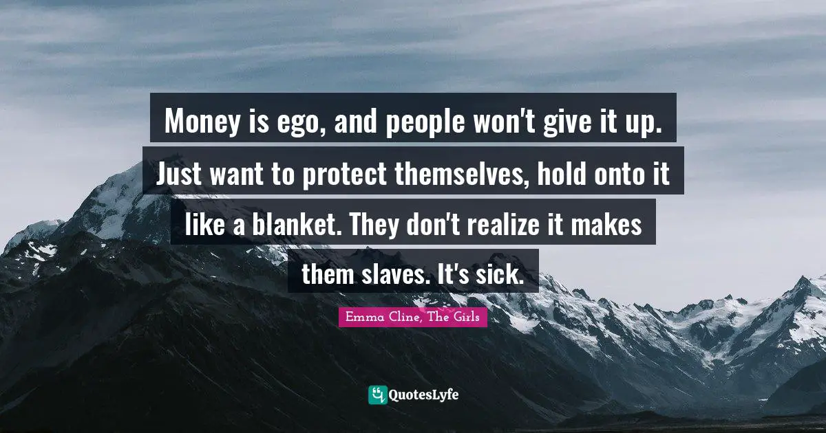 Money is ego, and people won't give it up. Just want to protect themselves, hold onto it like a blanket. They don't realize it makes them slaves. It's sick.
