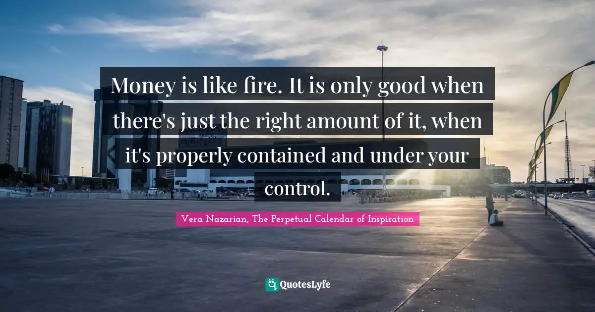 Money is like fire. It is only good when there's just the right amount of it, when it's properly contained and under your control.