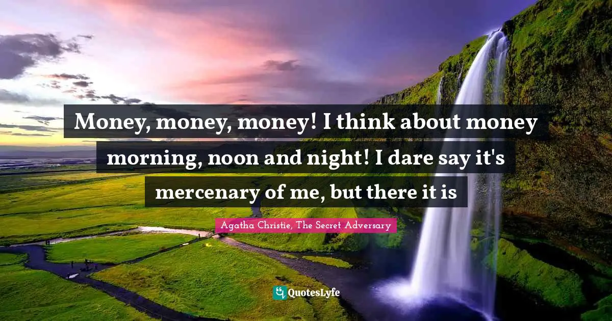 Money, money, money! I think about money morning, noon and night! I dare say it's mercenary of me, but there it is