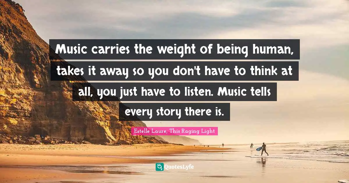 Music carries the weight of being human, takes it away so you don't have to think at all, you just have to listen. Music tells every story there is.