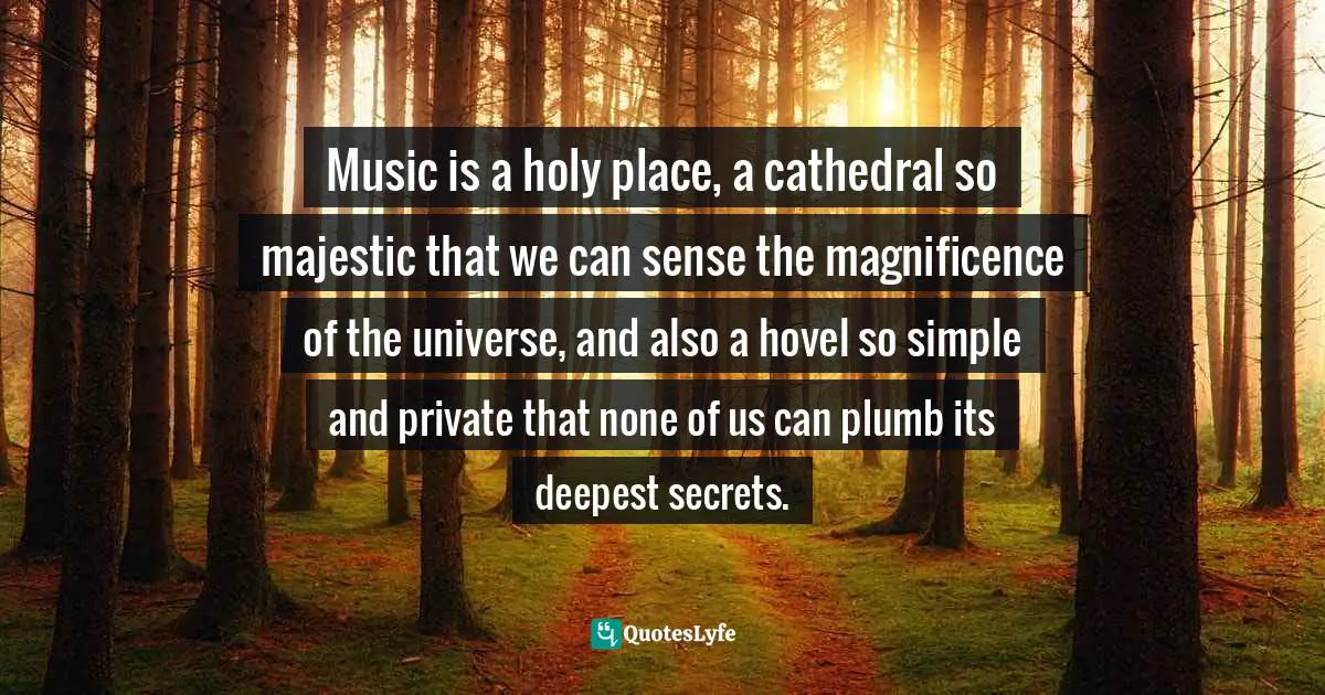 Music is a holy place, a cathedral so majestic that we can sense the magnificence of the universe, and also a hovel so simple and private that none of us can plumb its deepest secrets.