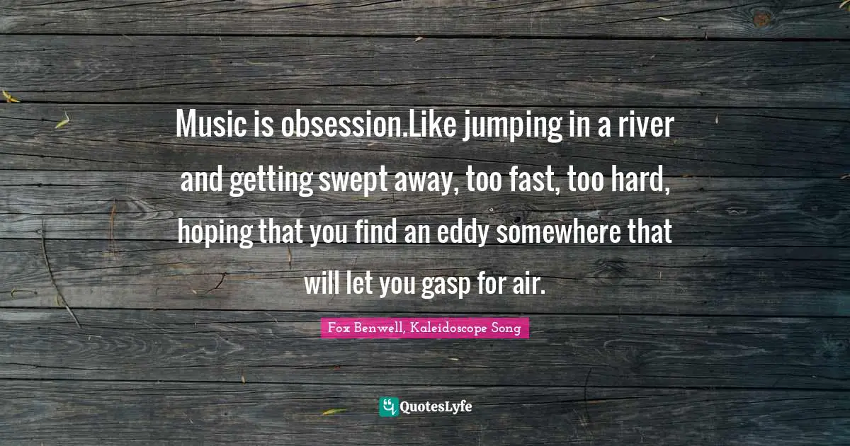 Music is obsession.Like jumping in a river and getting swept away, too fast, too hard, hoping that you find an eddy somewhere that will let you gasp for air.