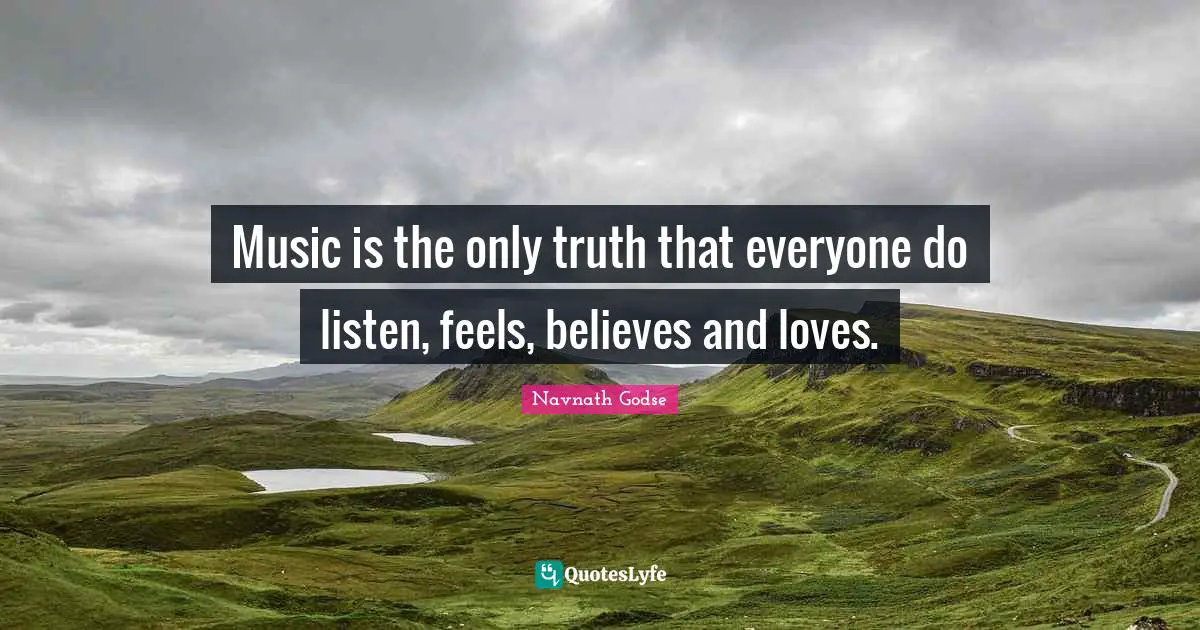 Music is the only truth that everyone do listen, feels, believes and loves.
