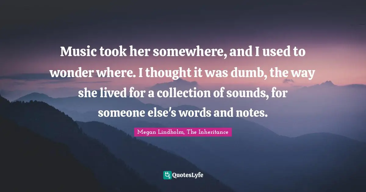 Music took her somewhere, and I used to wonder where. I thought it was dumb, the way she lived for a collection of sounds, for someone else's words and notes.
