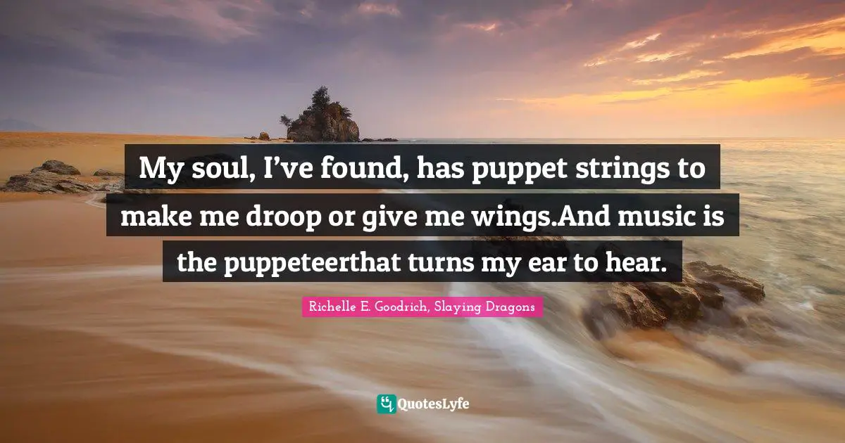 My soul, I’ve found, has puppet strings to make me droop or give me wings.And music is the puppeteerthat turns my ear to hear.