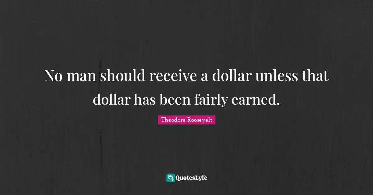 No man should receive a dollar unless that dollar has been fairly earned.