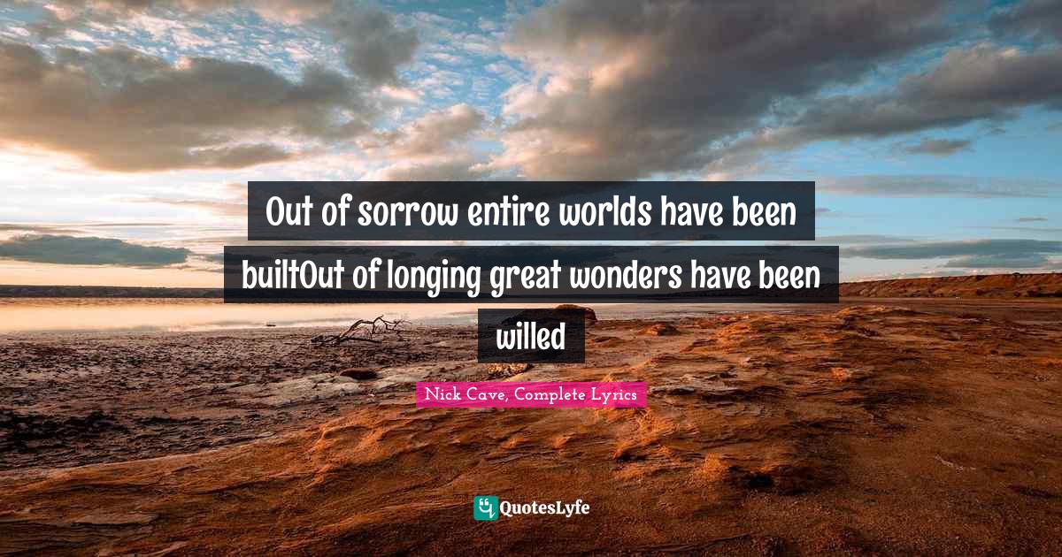 Out of sorrow entire worlds have been builtOut of longing great wonders have been willed
