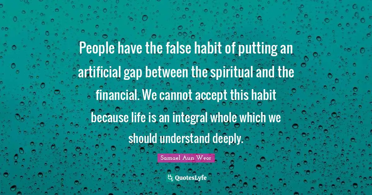 People have the false habit of putting an artificial gap between the spiritual and the financial. We cannot accept this habit because life is an integral whole which we should understand deeply.
