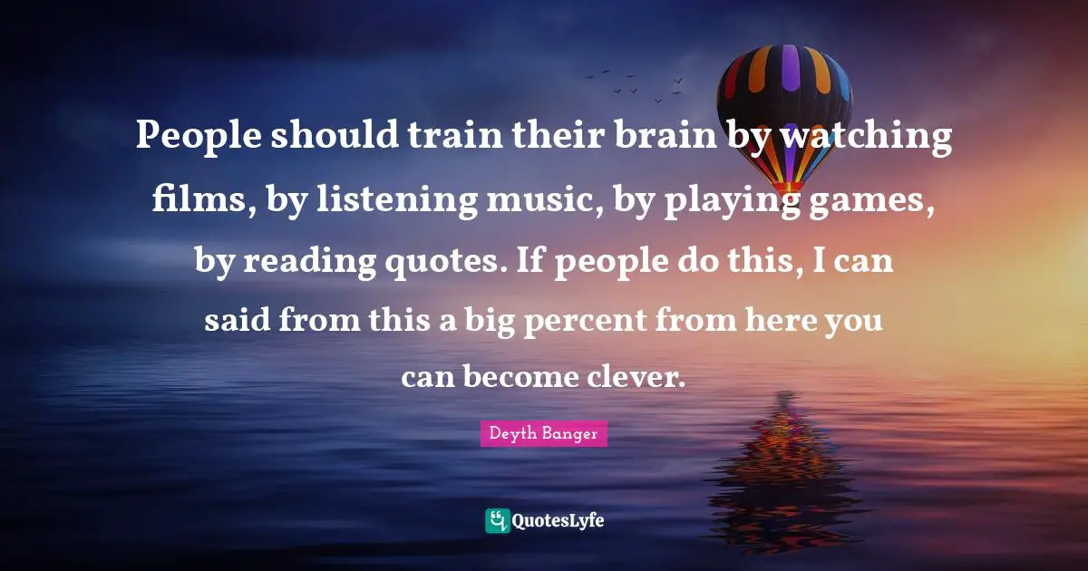 People should train their brain by watching films, by listening music, by playing games, by reading quotes. If people do this, I can said from this a big percent from here you can become clever.