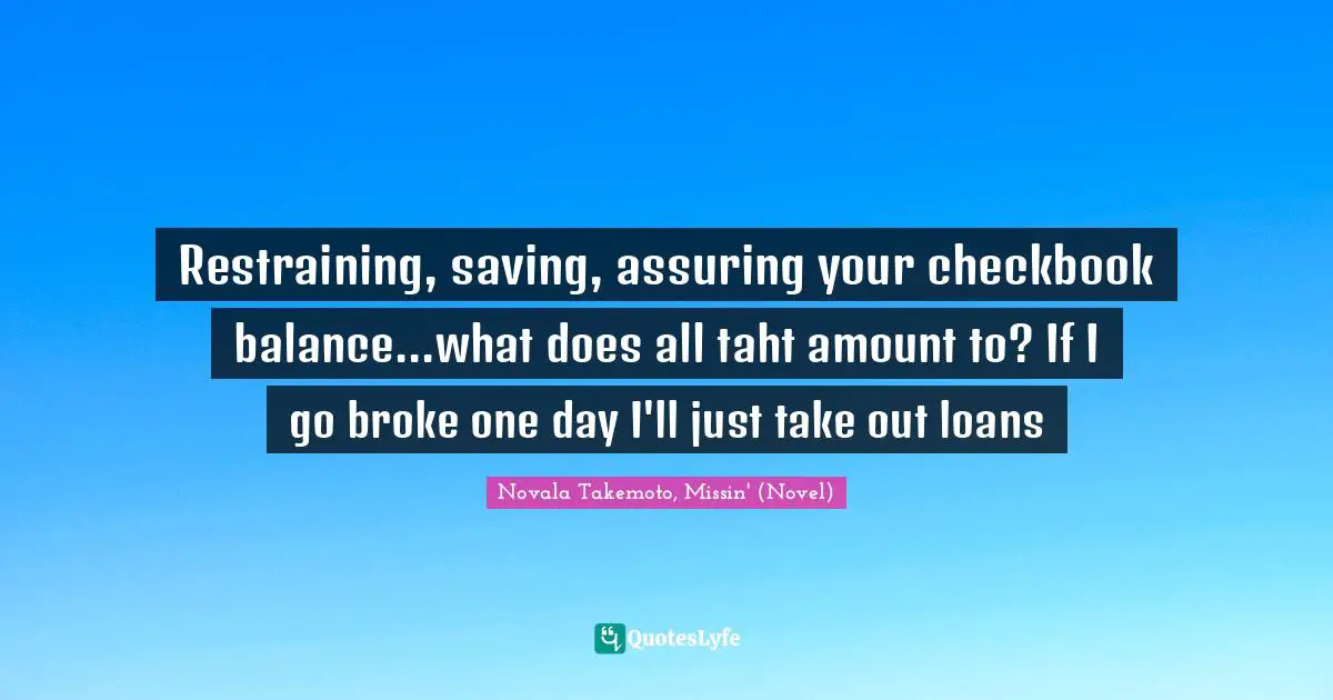 Restraining, saving, assuring your checkbook balance...what does all taht amount to? If I go broke one day I'll just take out loans