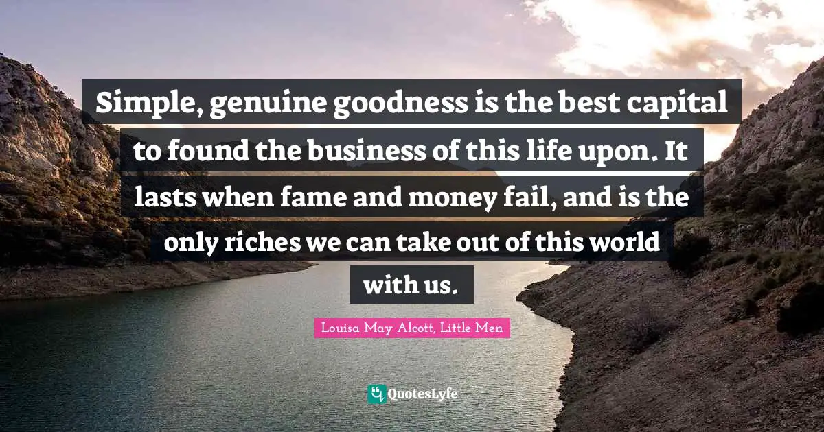 Simple, genuine goodness is the best capital to found the business of this life upon. It lasts when fame and money fail, and is the only riches we can take out of this world with us.