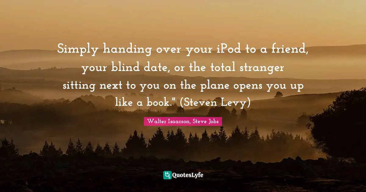 Simply handing over your iPod to a friend, your blind date, or the total stranger sitting next to you on the plane opens you up like a book." (Steven Levy)