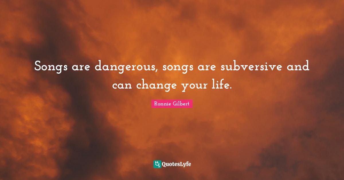 Songs are dangerous, songs are subversive and can change your life.
