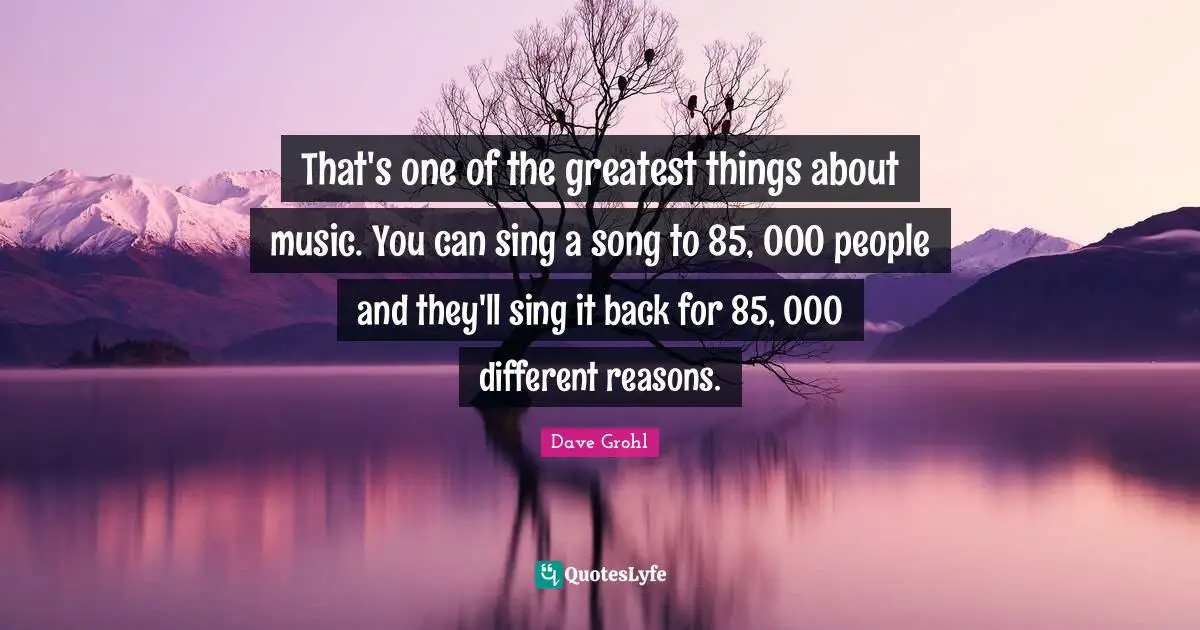 That's one of the greatest things about music. You can sing a song to 85, 000 people and they'll sing it back for 85, 000 different reasons.