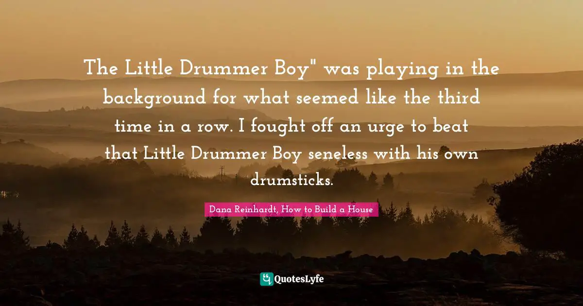 Dana Reinhardt, How To Build A House Quotes: "The Little Drummer Boy" was playing in the background for what seemed like the third time in a row. I fought off an urge to beat that Little Drummer Boy seneless with his own drumsticks."