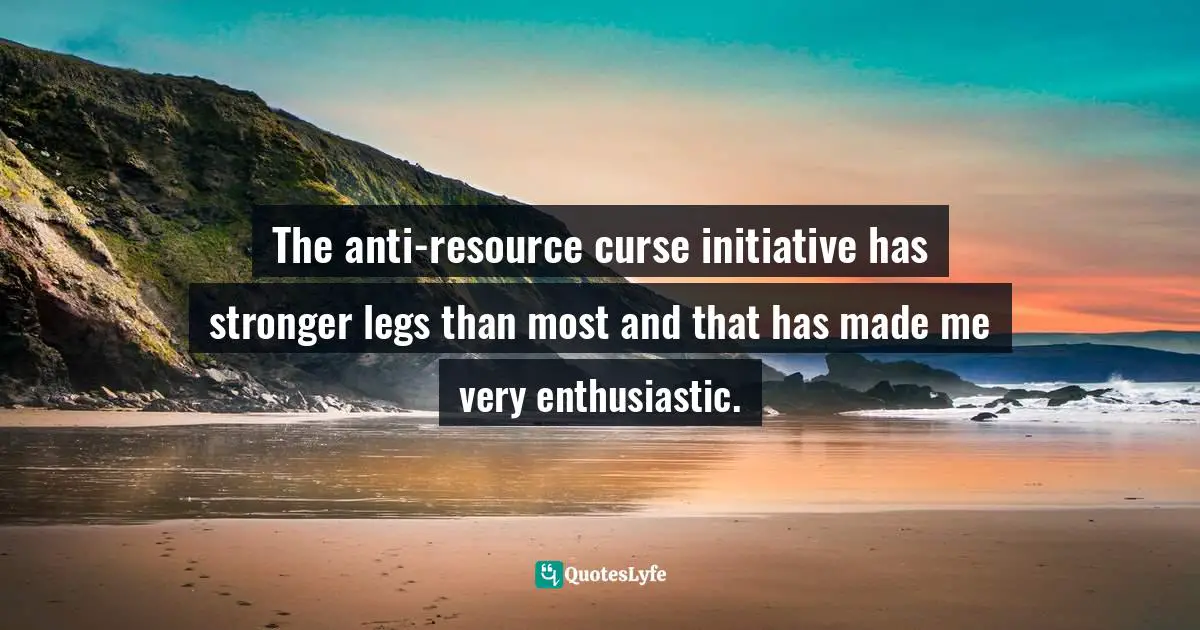 The anti-resource curse initiative has stronger legs than most and that has made me very enthusiastic.