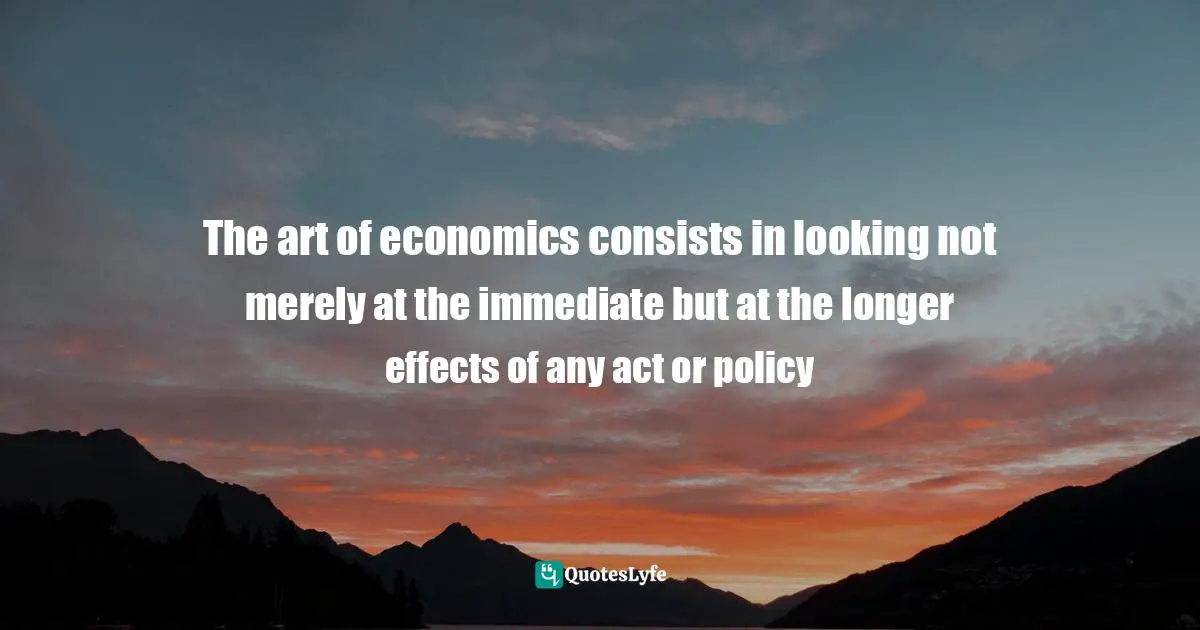 The art of economics consists in looking not merely at the immediate but at the longer effects of any act or policy