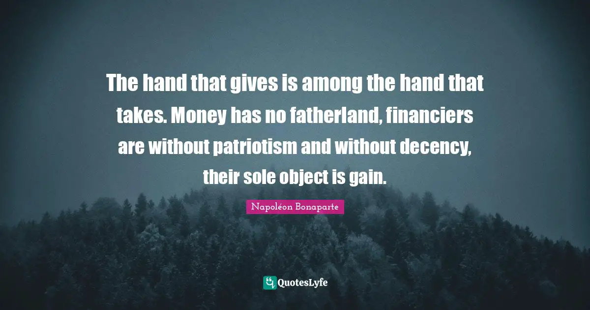 The hand that gives is among the hand that takes. Money has no fatherland, financiers are without patriotism and without decency, their sole object is gain.