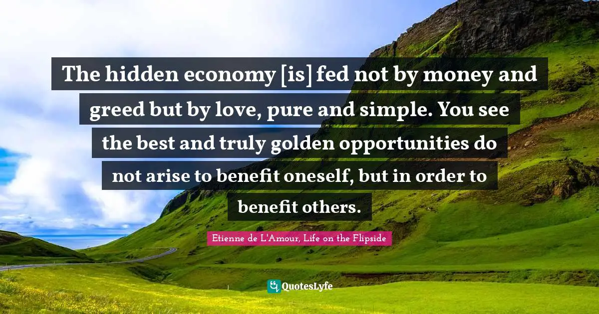 The hidden economy [is] fed not by money and greed but by love, pure and simple. You see the best and truly golden opportunities do not arise to benefit oneself, but in order to benefit others.
