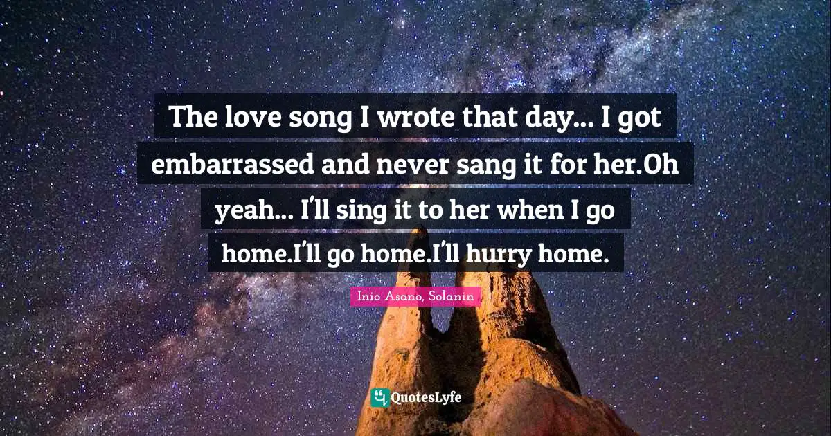The love song I wrote that day... I got embarrassed and never sang it for her.Oh yeah... I'll sing it to her when I go home.I'll go home.I'll hurry home.